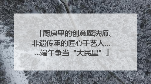 厨房里的创意魔法师、非遗传承的匠心手艺人……端午争当“大民星”