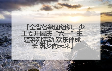 全省各级团组织、少工委开展庆“六一”主题系列活动 欢乐伴成长 筑梦向未来