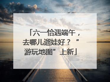 六一恰遇端午，去哪儿遛娃好？“游玩地图”上新