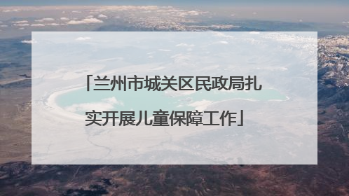 兰州市城关区民政局扎实开展儿童保障工作