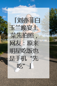 刘亦菲白玉兰晚宴上菜先拍照，网友：原来明星吃饭也是手机“先吃”