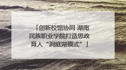创新校馆协同 湖南民族职业学院打造思政育人“洞庭湖模式”
