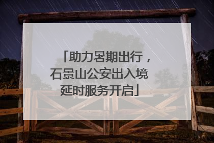 助力暑期出行，石景山公安出入境延时服务开启