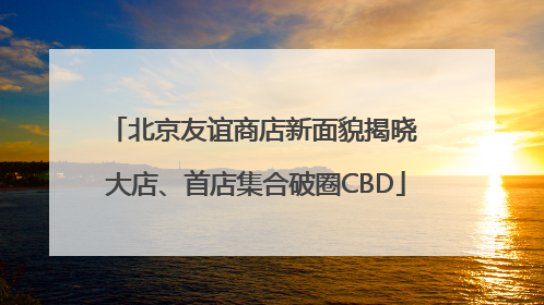 北京友谊商店新面貌揭晓 大店、首店集合破圈CBD