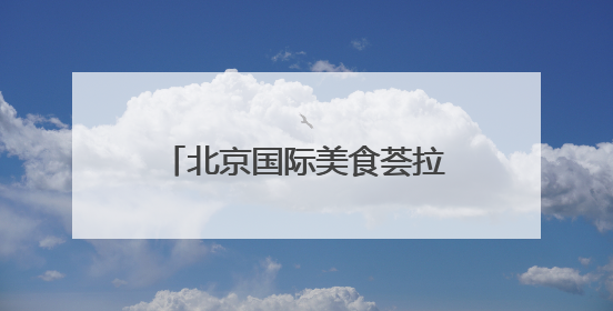 北京国际美食荟拉开帷幕！在北展能“逛吃”全中国