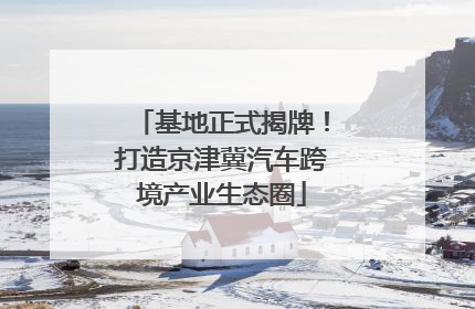 基地正式揭牌！打造京津冀汽车跨境产业生态圈