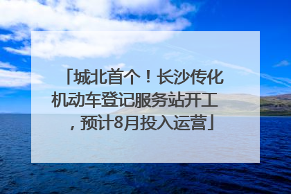 城北首个！长沙传化机动车登记服务站开工，预计8月投入运营