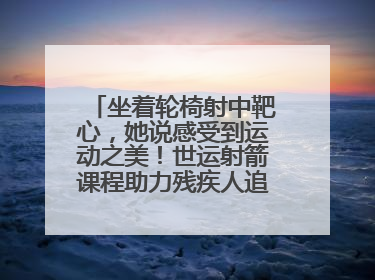 坐着轮椅射中靶心，她说感受到运动之美！世运射箭课程助力残疾人追梦赛道