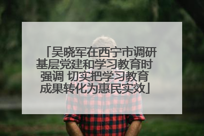 吴晓军在西宁市调研基层党建和学习教育时强调 切实把学习教育成果转化为惠民实效