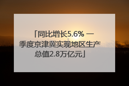 同比增长5.6% 一季度京津冀实现地区生产总值2.8万亿元