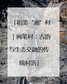 和美“湘”村｜画笔村：古韵与生态交融的传统村落