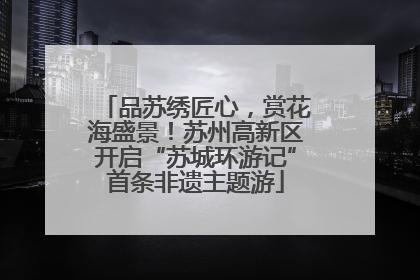 品苏绣匠心，赏花海盛景！苏州高新区开启“苏城环游记”首条非遗主题游