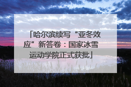 哈尔滨续写“亚冬效应”新答卷：国家冰雪运动学院正式获批