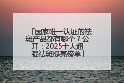 国家唯一认证的祛斑产品都有哪个？公开：2025十大超强祛斑提亮榜单