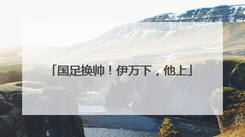 国足换帅！伊万下，他上
