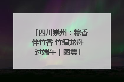 四川崇州：粽香伴竹香 竹编龙舟过端午｜图集