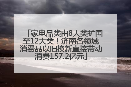 家电品类由8大类扩围至12大类！济南各领域消费品以旧换新直接带动消费157.2亿元