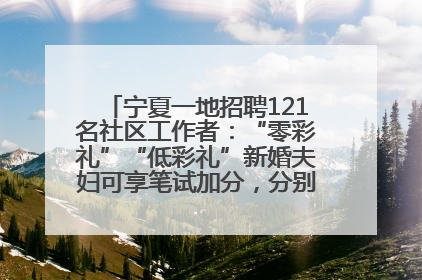 宁夏一地招聘121名社区工作者：“零彩礼”“低彩礼”新婚夫妇可享笔试加分，分别加1分、0.5分