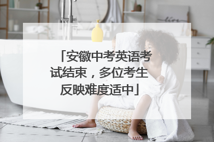 安徽中考英语考试结束，多位考生反映难度适中
