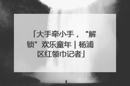 大手牵小手，“解锁”欢乐童年｜杨浦区红领巾记者