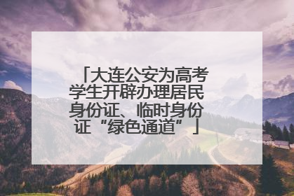大连公安为高考学生开辟办理居民身份证、临时身份证“绿色通道”