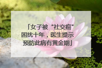 女子被“社交癌”困扰十年，医生提示预防此病有黄金期