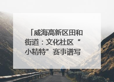 威海高新区田和街道：文化社区“小精特”赛事谱写文化赋能新乐章
