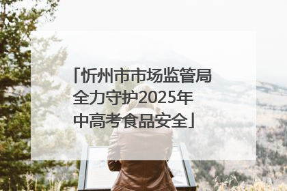 忻州市市场监管局全力守护2025年中高考食品安全