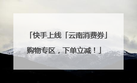 快手上线「云南消费券」购物专区，下单立减！