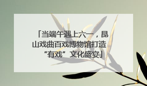 当端午遇上六一，昆山戏曲百戏博物馆打造“有戏”文化盛宴