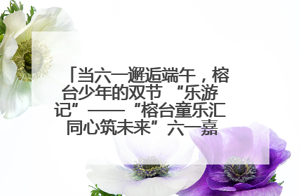 当六一邂逅端午，榕台少年的双节 “乐游记”——“榕台童乐汇 同心筑未来”六一嘉年华活动顺利举行