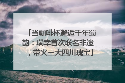 当咖啡杯邂逅千年蜀韵：瑞幸首次联名非遗，带火三大四川瑰宝