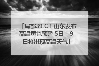 局部39℃！山东发布高温黄色预警 5日—9日将出现高温天气
