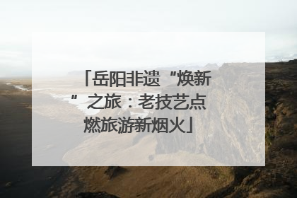 岳阳非遗“焕新”之旅：老技艺点燃旅游新烟火