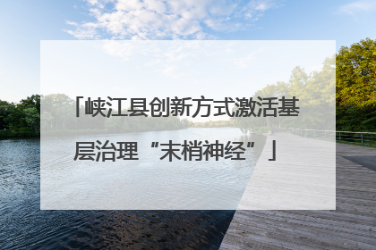 峡江县创新方式激活基层治理“末梢神经”