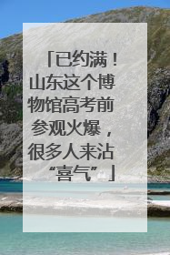 已约满！山东这个博物馆高考前参观火爆，很多人来沾“喜气”