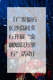 广发银行长沙高科支行开展“金融知识万里行”活动