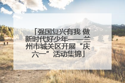 强国复兴有我 做新时代好少年——兰州市城关区开展“庆六一”活动集锦