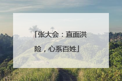 张大会：直面洪险，心系百姓