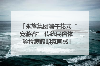 张旅集团端午花式“宠游客” 传统民俗体验拉满假期氛围感