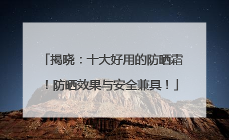 揭晓：十大好用的防晒霜！防晒效果与安全兼具！