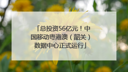 总投资56亿元！中国移动粤港澳（韶关）数据中心正式运行