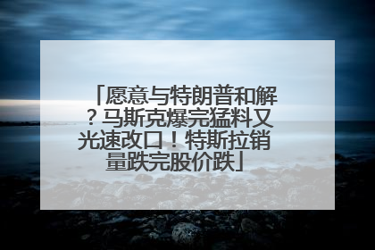 愿意与特朗普和解？马斯克爆完猛料又光速改口！特斯拉销量跌完股价跌