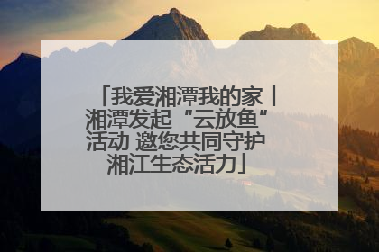 我爱湘潭我的家丨湘潭发起“云放鱼”活动 邀您共同守护湘江生态活力
