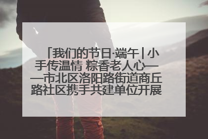 我们的节日·端午│小手传温情 粽香老人心——市北区洛阳路街道商丘路社区携手共建单位开展端午主题活动