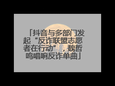 抖音与多部门发起“反诈联盟志愿者在行动”，魏哲鸣唱响反诈单曲