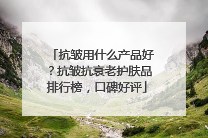 抗皱用什么产品好？抗皱抗衰老护肤品排行榜，口碑好评