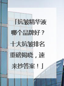 抗皱精华液哪个品牌好？十大抗皱排名重磅揭晓，速来抄答案！