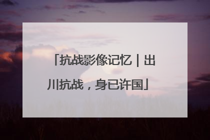抗战影像记忆｜出川抗战，身已许国