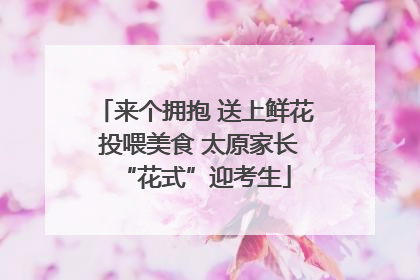 来个拥抱 送上鲜花 投喂美食 太原家长“花式”迎考生